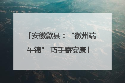 安徽歙县：“徽州端午锦” 巧手寄安康