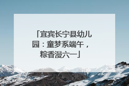 宜宾长宁县幼儿园：童梦系端午，粽香漫六一