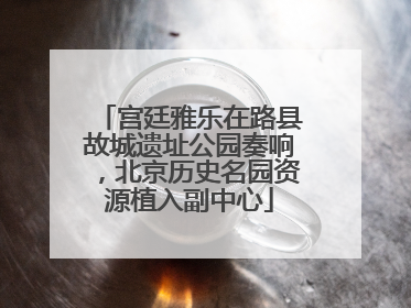 宫廷雅乐在路县故城遗址公园奏响，北京历史名园资源植入副中心