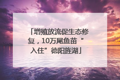 增殖放流促生态修复，10万尾鱼苗“入住”德阳旌湖