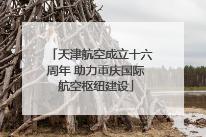 天津航空成立十六周年 助力重庆国际航空枢纽建设