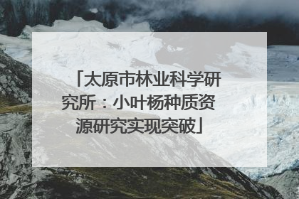 太原市林业科学研究所：小叶杨种质资源研究实现突破