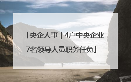 央企人事｜4户中央企业7名领导人员职务任免
