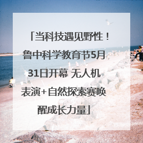 当科技遇见野性！鲁中科学教育节5月31日开幕 无人机表演+自然探索赛唤醒成长力量