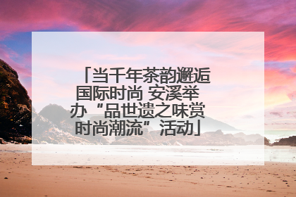 当千年茶韵邂逅国际时尚 安溪举办“品世遗之味赏时尚潮流”活动