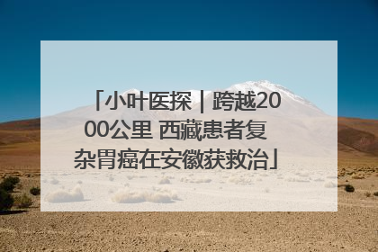 小叶医探｜跨越2000公里 西藏患者复杂胃癌在安徽获救治