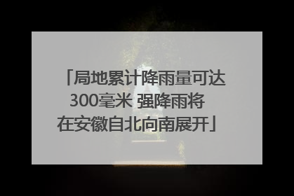 局地累计降雨量可达300毫米 强降雨将在安徽自北向南展开