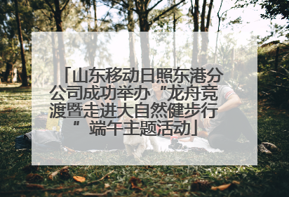 山东移动日照东港分公司成功举办“龙舟竞渡暨走进大自然健步行”端午主题活动