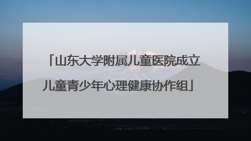 山东大学附属儿童医院成立儿童青少年心理健康协作组