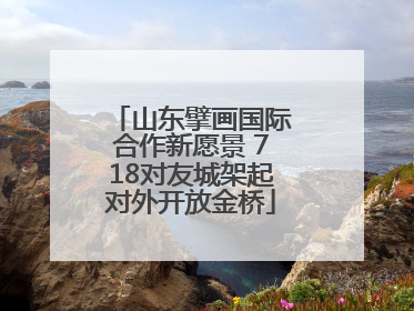 山东擘画国际合作新愿景 718对友城架起对外开放金桥