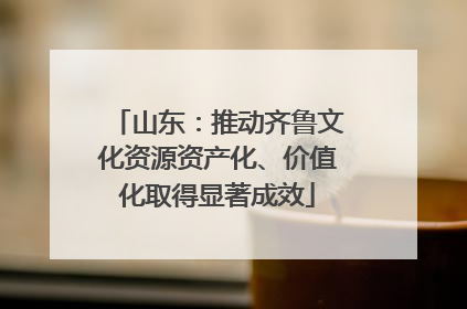 山东：推动齐鲁文化资源资产化、价值化取得显著成效