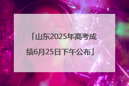 山东2025年高考成绩6月25日下午公布