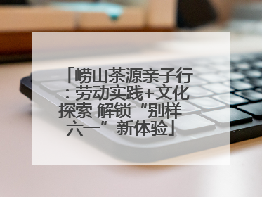 崂山茶源亲子行：劳动实践+文化探索 解锁“别样六一”新体验