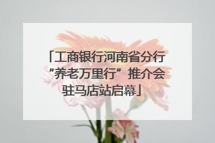 工商银行河南省分行“养老万里行”推介会 驻马店站启幕