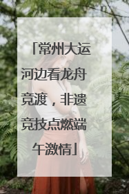 常州大运河边看龙舟竞渡，非遗竞技点燃端午激情