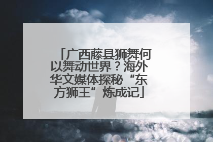 广西藤县狮舞何以舞动世界？海外华文媒体探秘“东方狮王”炼成记