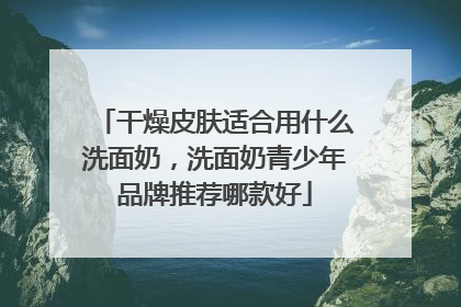干燥皮肤适合用什么洗面奶，洗面奶青少年品牌推荐哪款好