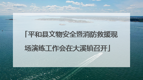 平和县文物安全暨消防救援现场演练工作会在大溪镇召开