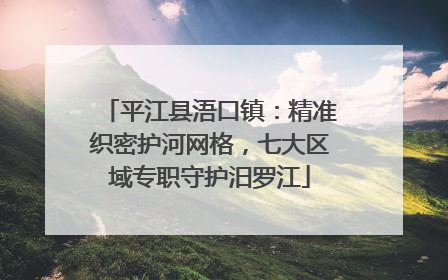 平江县浯口镇：精准织密护河网格，七大区域专职守护汨罗江