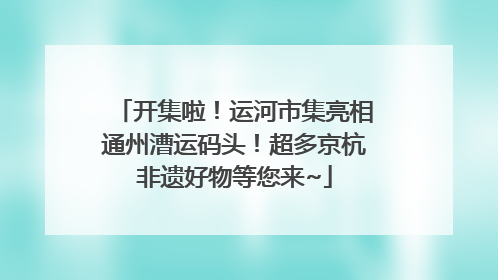开集啦！运河市集亮相通州漕运码头！超多京杭非遗好物等您来~