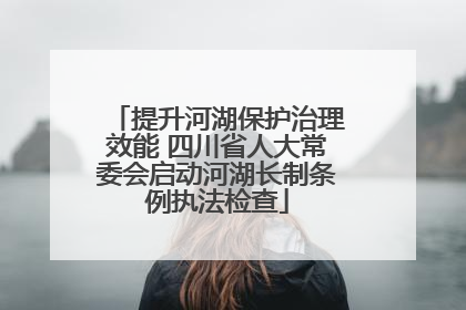 提升河湖保护治理效能 四川省人大常委会启动河湖长制条例执法检查