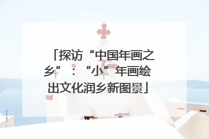 探访“中国年画之乡”：“小”年画绘出文化润乡新图景
