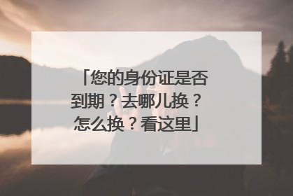 您的身份证是否到期？去哪儿换？怎么换？看这里