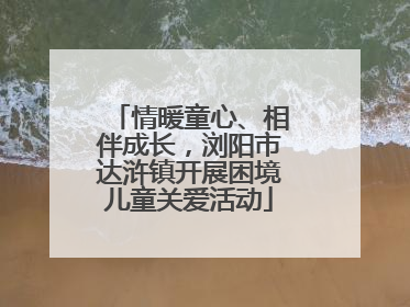 情暖童心、相伴成长，浏阳市达浒镇开展困境儿童关爱活动