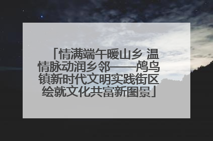 情满端午暖山乡 温情脉动润乡邻——鸬鸟镇新时代文明实践街区绘就文化共富新图景