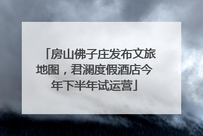 房山佛子庄发布文旅地图，君澜度假酒店今年下半年试运营