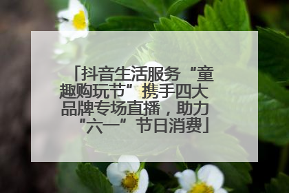 抖音生活服务“童趣购玩节”携手四大品牌专场直播，助力“六一”节日消费