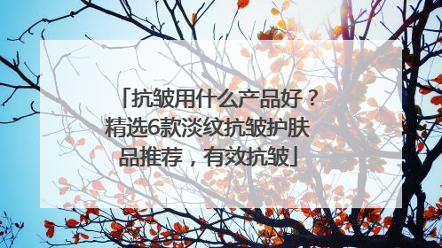 抗皱用什么产品好？精选6款淡纹抗皱护肤品推荐，有效抗皱