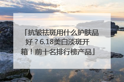 抗皱祛斑用什么护肤品好？6.18美白淡斑开箱！前十名排行榜产品