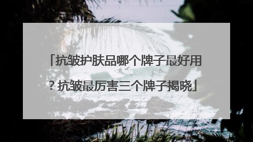 抗皱护肤品哪个牌子最好用？抗皱最厉害三个牌子揭晓