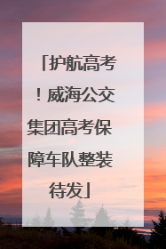 护航高考！威海公交集团高考保障车队整装待发
