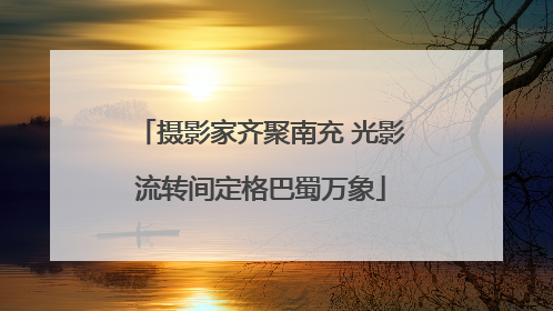 摄影家齐聚南充 光影流转间定格巴蜀万象