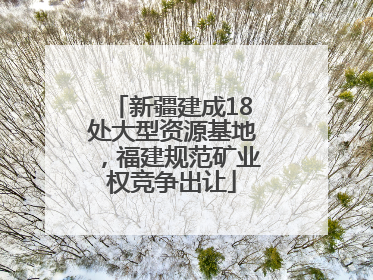 新疆建成18处大型资源基地，福建规范矿业权竞争出让