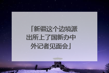 新疆这个边境派出所上了国新办中外记者见面会