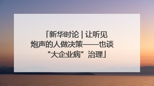 新华时论 | 让听见炮声的人做决策——也谈“大企业病”治理