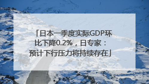 日本一季度实际GDP环比下降0.2%，日专家：预计下行压力将持续存在