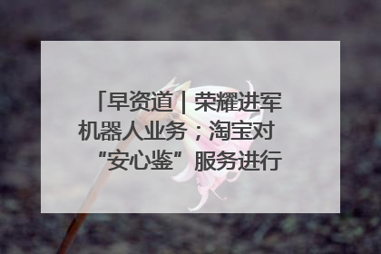 早资道｜荣耀进军机器人业务；淘宝对“安心鉴”服务进行逐步下线调整