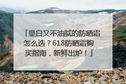 显白又不油腻的防晒霜怎么选？618防晒霜购买指南，新鲜出炉！