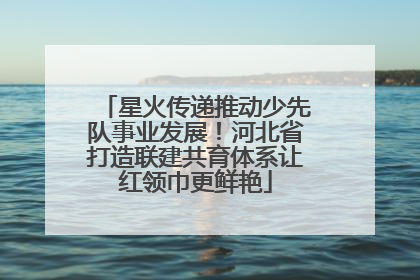 星火传递推动少先队事业发展！河北省打造联建共育体系让红领巾更鲜艳