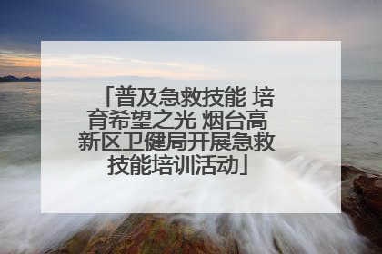普及急救技能 培育希望之光 烟台高新区卫健局开展急救技能培训活动