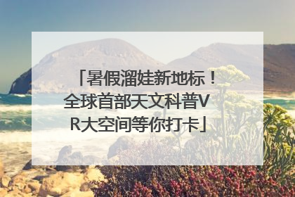 暑假溜娃新地标！全球首部天文科普VR大空间等你打卡