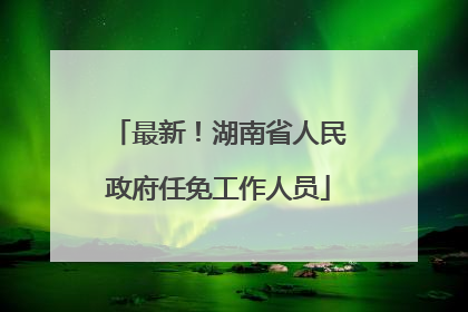 最新！湖南省人民政府任免工作人员