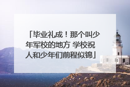 毕业礼成！那个叫少年军校的地方 学校祝人和少年们前程似锦