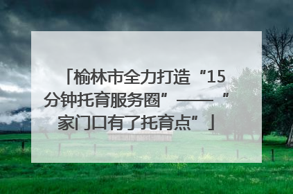 榆林市全力打造“15分钟托育服务圈”——“家门口有了托育点”