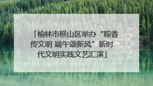 榆林市横山区举办“粽香传文明 端午颂新风”新时代文明实践文艺汇演