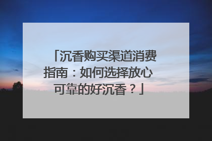 沉香购买渠道消费指南：如何选择放心可靠的好沉香？